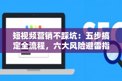 短视频营销不踩坑：五步搞定全流程，六大风险避雷指南