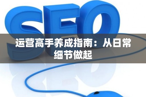 运营高手养成指南：从日常细节做起